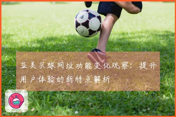 亚美买球网址功能变化观察：提升用户体验的新特点解析