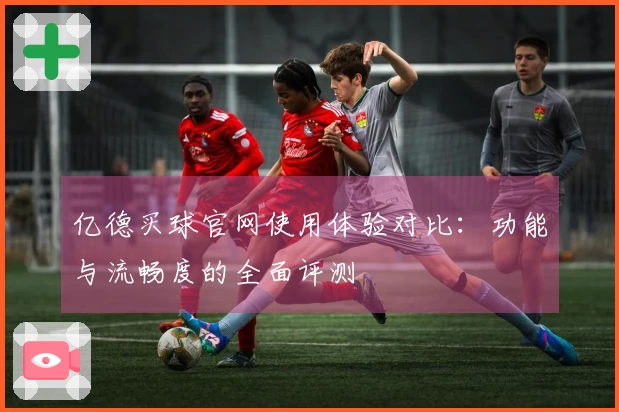 亿德买球官网使用体验对比:功能与流畅度的全面评测