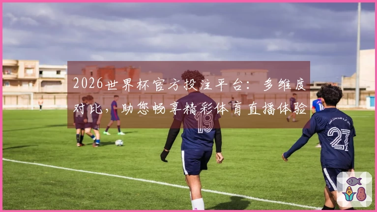 2026世界杯官方投注平台：多维度对比，助您畅享精彩体育直播体验